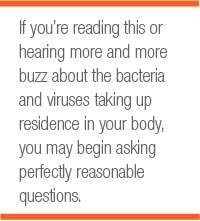 If you’re reading this or hearing more and more buzz about the bacteria and viruses taking up residence in your body, you may begin asking perfectly reasonable questions.