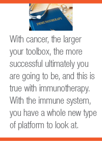 With cancer, the larger your toolbox, the more successful ultimately you are going to be, and this is true with immunotherapy. With the immune system, you have a whole new type of platform to look at.