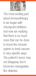 The most exciting part about immunotherapy is we began with checkpoint inhibitors and now are realizing that there is so much more that can be done to boost the immune system to treat cancers in very specific ways. The patient’s tumor may not disappear, but it becomes manageable, like diabetes.