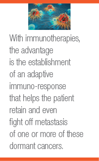 With immunotherapies, the advantage is the establishment of an adaptive immuno-response that helps the patient retain and even fight off metastasis of one or more of these dormant cancers.